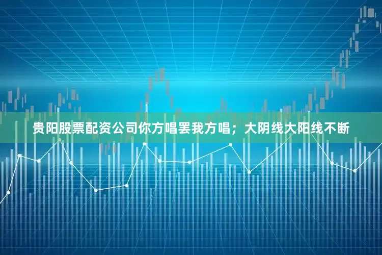 贵阳股票配资公司你方唱罢我方唱；大阴线大阳线不断