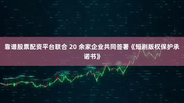 靠谱股票配资平台联合 20 余家企业共同签署《短剧版权保护承诺书》