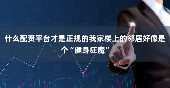 什么配资平台才是正规的我家楼上的邻居好像是个“健身狂魔”