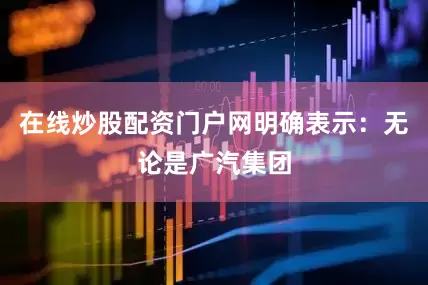 在线炒股配资门户网明确表示：无论是广汽集团