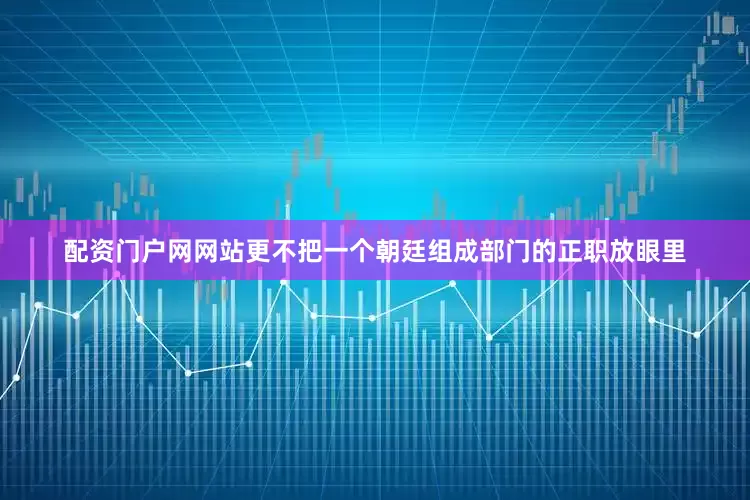 配资门户网网站更不把一个朝廷组成部门的正职放眼里