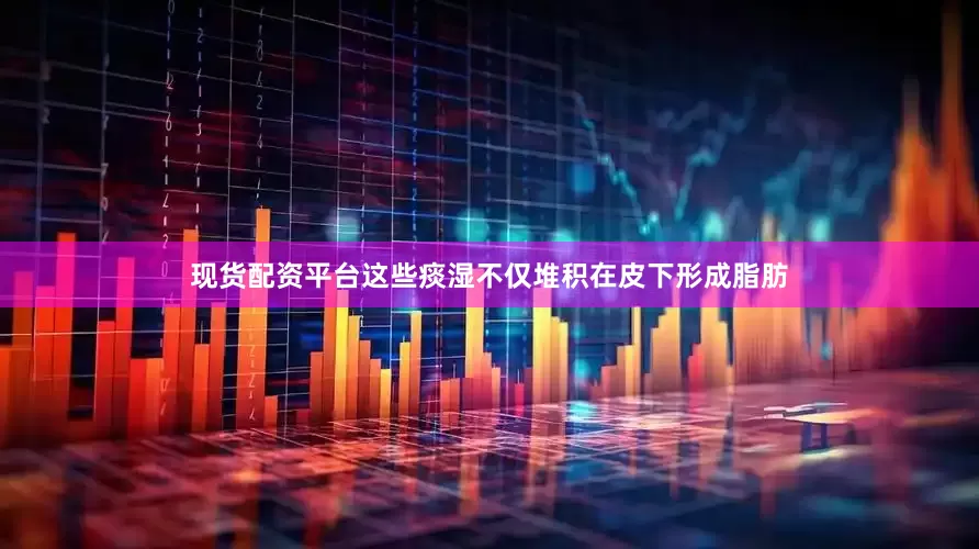 现货配资平台这些痰湿不仅堆积在皮下形成脂肪