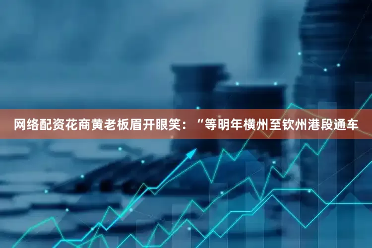 网络配资花商黄老板眉开眼笑：“等明年横州至钦州港段通车
