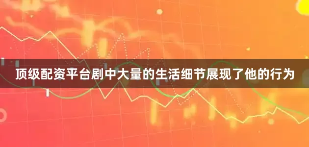 顶级配资平台剧中大量的生活细节展现了他的行为