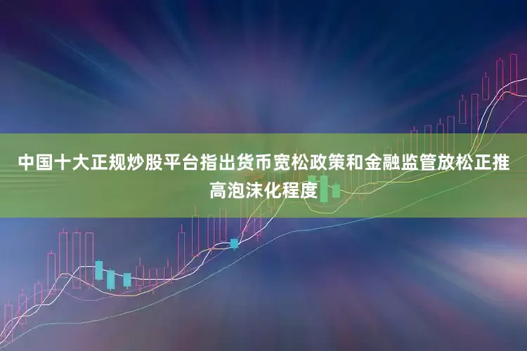 中国十大正规炒股平台指出货币宽松政策和金融监管放松正推高泡沫化程度