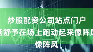 炒股配资公司站点门户杨舒予在场上跑动起来像阵风