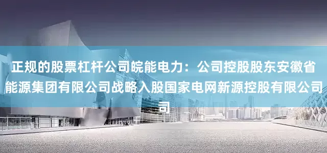 正规的股票杠杆公司皖能电力：公司控股股东安徽省能源集团有限公司战略入股国家电网新源控股有限公司