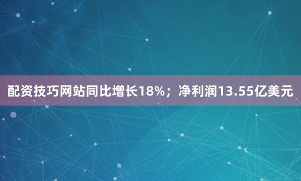 配资技巧网站同比增长18%；净利润13.55亿美元