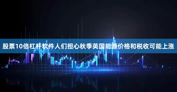 股票10倍杠杆软件人们担心秋季英国能源价格和税收可能上涨