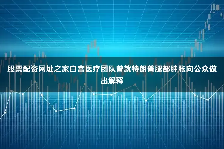 股票配资网址之家白宫医疗团队曾就特朗普腿部肿胀向公众做出解释