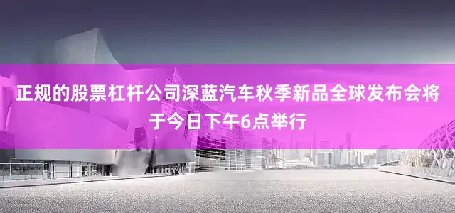 正规的股票杠杆公司深蓝汽车秋季新品全球发布会将于今日下午6点举行